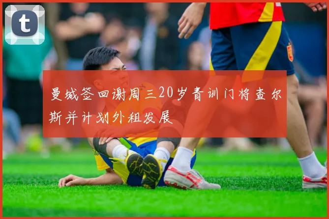 曼城签回谢周三20岁青训门将查尔斯并计划外租发展