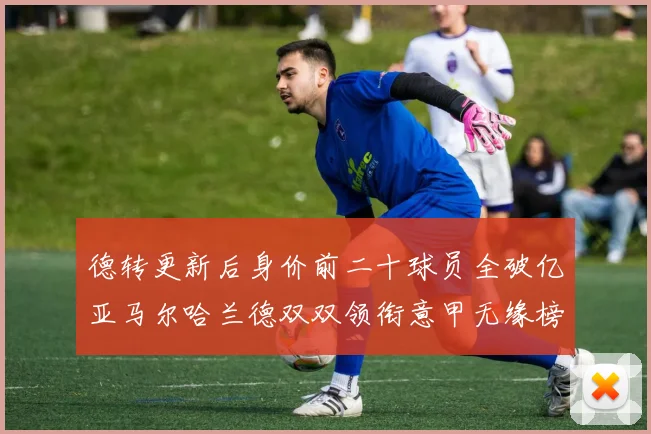 德转更新后身价前二十球员全破亿亚马尔哈兰德双双领衔意甲无缘榜单