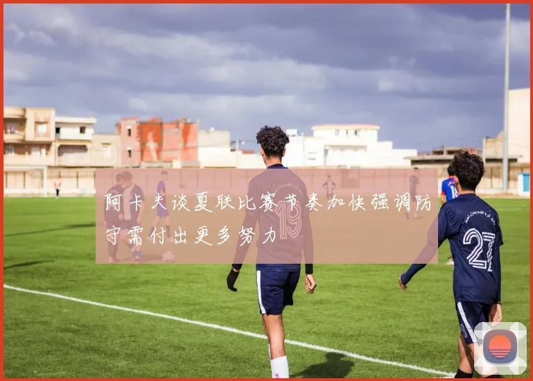 阿卡夫谈夏联比赛节奏加快强调防守需付出更多努力