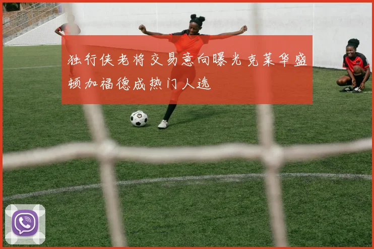 独行侠老将交易意向曝光克莱华盛顿加福德成热门人选