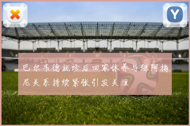 巴尔韦德就诊后回家休养与琼阿梅尼关系持续紧张引发关注