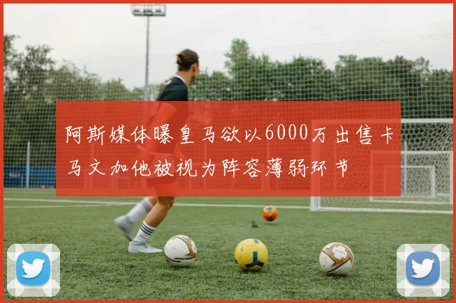 阿斯媒体曝皇马欲以6000万出售卡马文加他被视为阵容薄弱环节