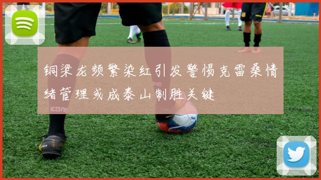 铜梁龙频繁染红引发警惕克雷桑情绪管理或成泰山制胜关键