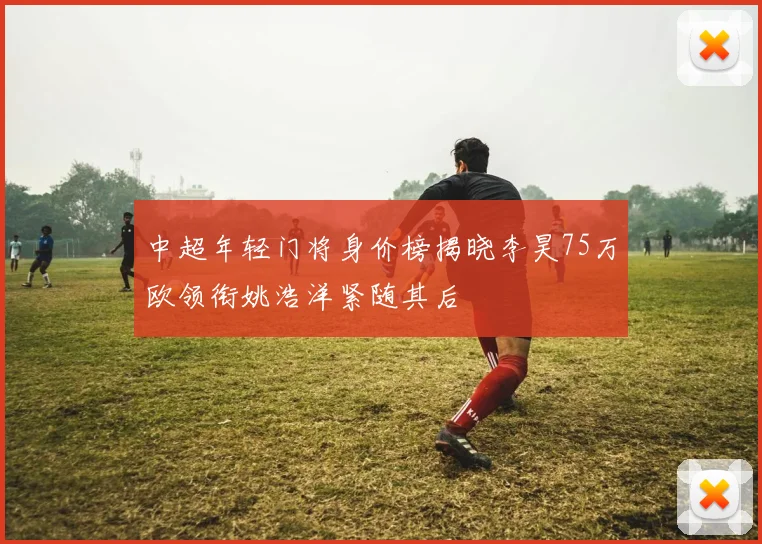 中超年轻门将身价榜揭晓李昊75万欧领衔姚浩洋紧随其后