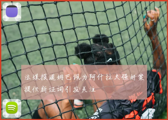 法媒报道姆巴佩为阿什拉夫强奸案提供新证词引发关注