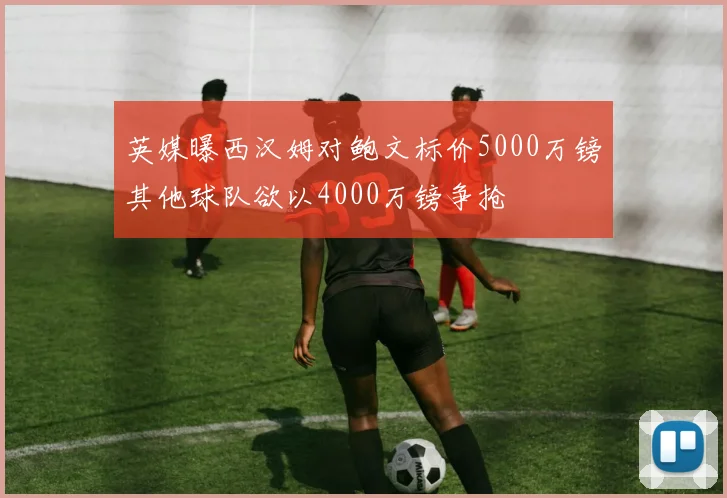 英媒曝西汉姆对鲍文标价5000万镑其他球队欲以4000万镑争抢