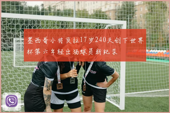 墨西哥小将莫拉17岁240天创下世界杯第六年轻出场球员新纪录