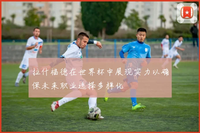 拉什福德在世界杯中展现实力以确保未来职业选择多样化