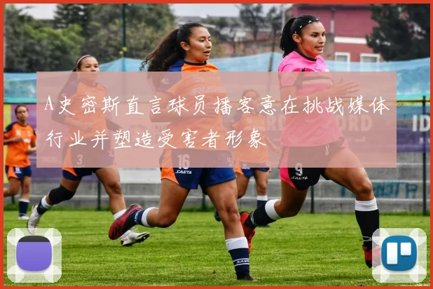 A史密斯直言球员播客意在挑战媒体行业并塑造受害者形象