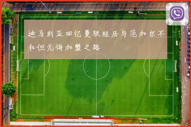 迪马利亚回忆曼联经历与范加尔不和但无悔加盟之路
