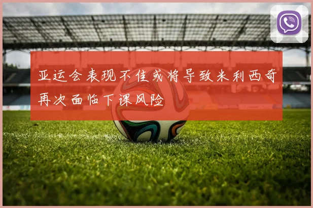 亚运会表现不佳或将导致米利西奇再次面临下课风险