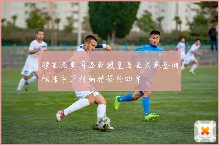 穆里尼奥再添新援皇马正式免签利物浦中卫科纳特签约四年