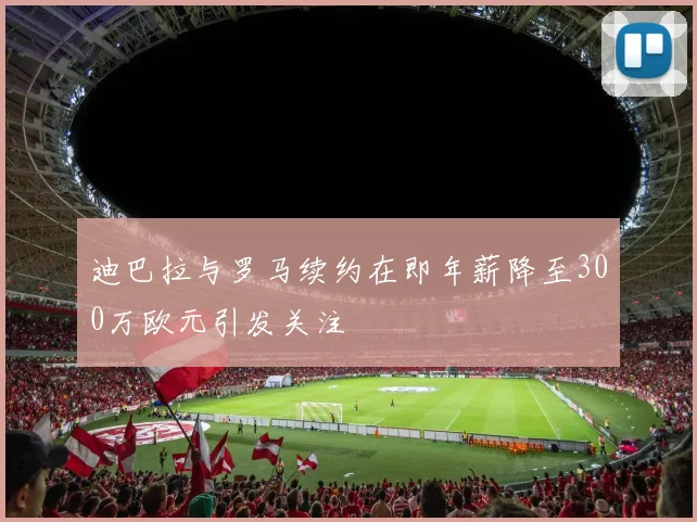 迪巴拉与罗马续约在即年薪降至300万欧元引发关注