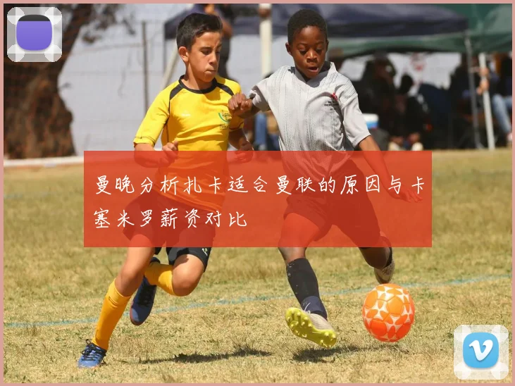 曼晚分析扎卡适合曼联的原因与卡塞米罗薪资对比