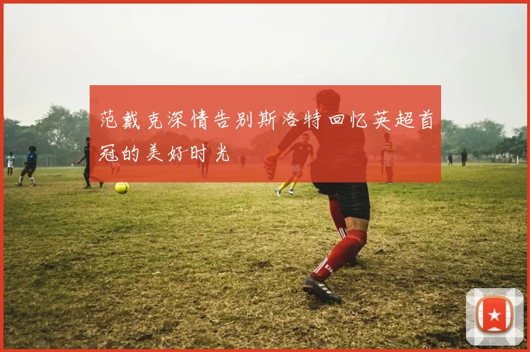 范戴克深情告别斯洛特回忆英超首冠的美好时光