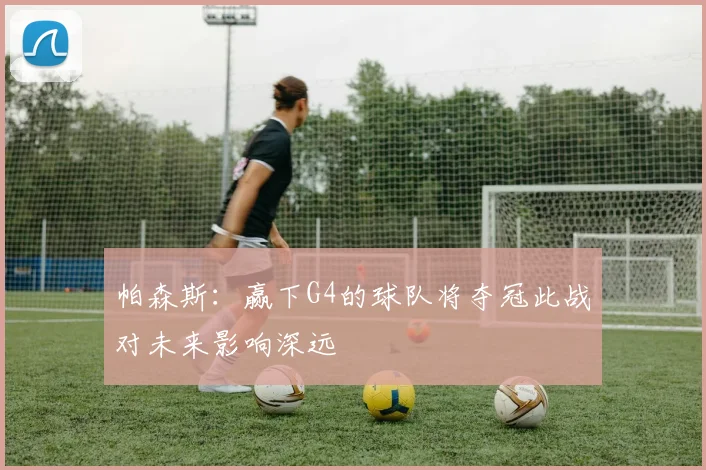 帕森斯：赢下G4的球队将夺冠此战对未来影响深远