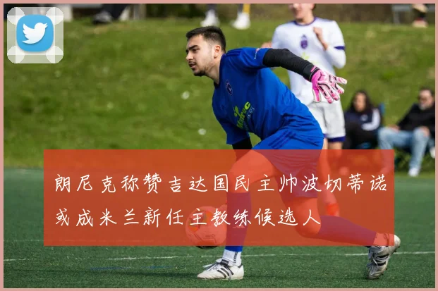朗尼克称赞吉达国民主帅波切蒂诺或成米兰新任主教练候选人