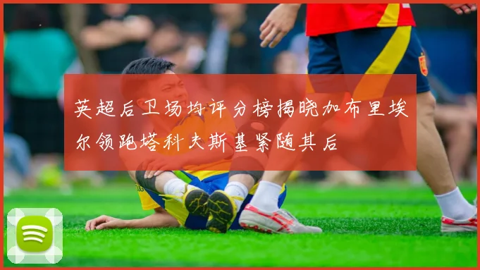 英超后卫场均评分榜揭晓加布里埃尔领跑塔科夫斯基紧随其后