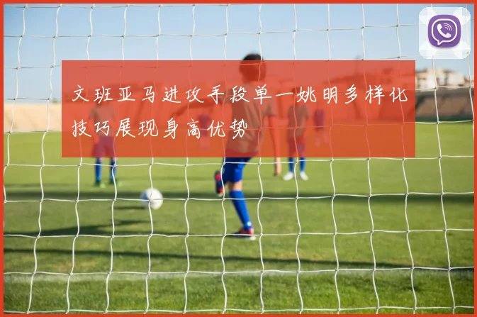 文班亚马进攻手段单一姚明多样化技巧展现身高优势