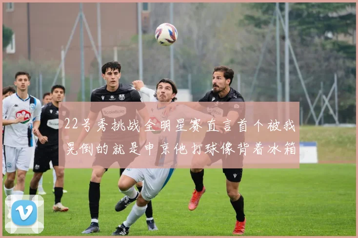 22号秀挑战全明星赛直言首个被我晃倒的就是申京他打球像背着冰箱一样笨重
