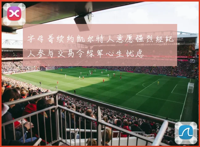 字母哥续约凯尔特人意愿强烈经纪人参与交易令绿军心生忧虑